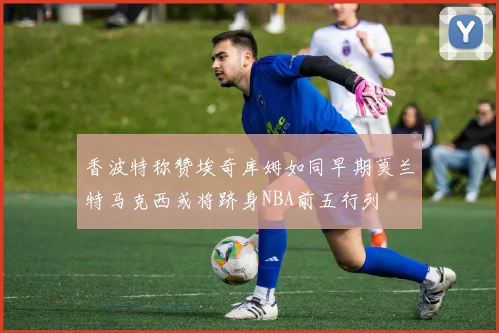 香波特称赞埃奇库姆如同早期莫兰特马克西或将跻身NBA前五行列