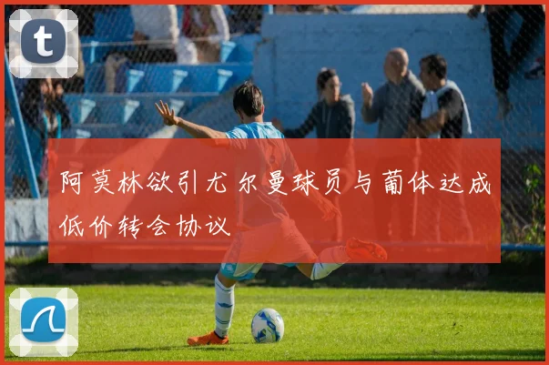 阿莫林欲引尤尔曼球员与葡体达成低价转会协议