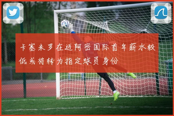 卡塞米罗在迈阿密国际首年薪水较低或将转为指定球员身份
