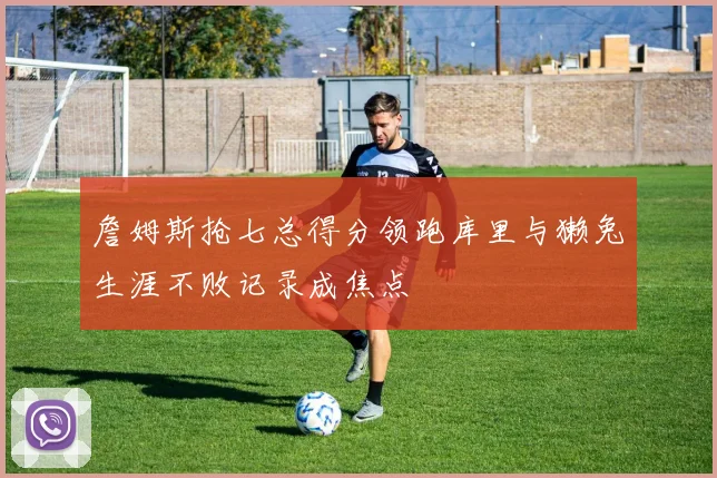 詹姆斯抢七总得分领跑库里与獭兔生涯不败记录成焦点