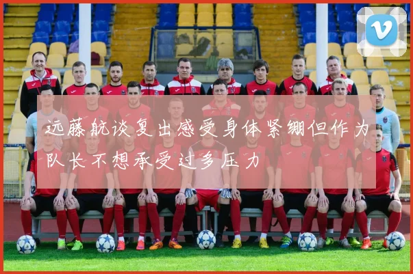 远藤航谈复出感受身体紧绷但作为队长不想承受过多压力
