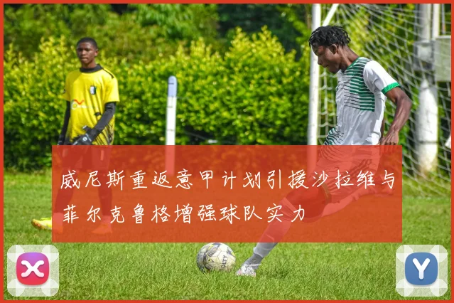 威尼斯重返意甲计划引援沙拉维与菲尔克鲁格增强球队实力