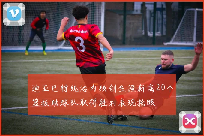 迪亚巴特统治内线创生涯新高20个篮板助球队取得胜利表现抢眼