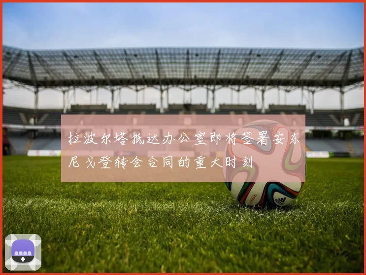 拉波尔塔抵达办公室即将签署安东尼戈登转会合同的重大时刻