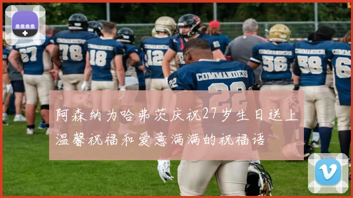 阿森纳为哈弗茨庆祝27岁生日送上温馨祝福和爱意满满的祝福语