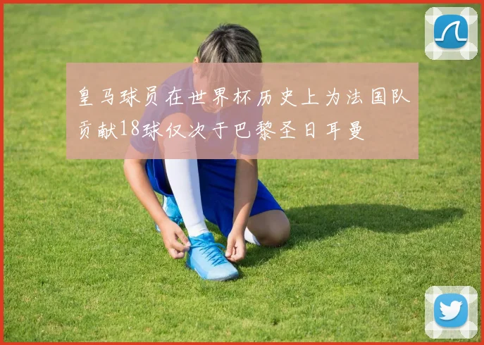 皇马球员在世界杯历史上为法国队贡献18球仅次于巴黎圣日耳曼