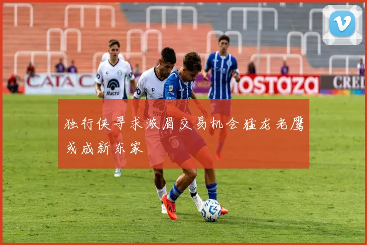 独行侠寻求浓眉交易机会猛龙老鹰或成新东家