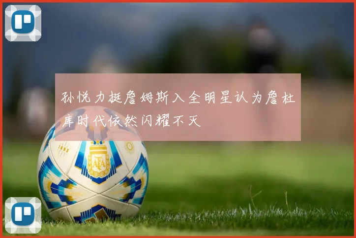 孙悦力挺詹姆斯入全明星认为詹杜库时代依然闪耀不灭