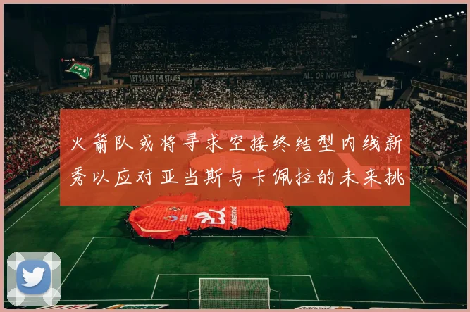 火箭队或将寻求空接终结型内线新秀以应对亚当斯与卡佩拉的未来挑战