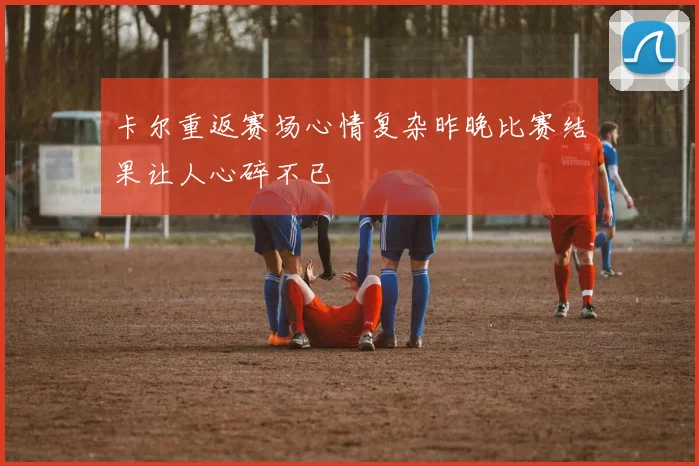 卡尔重返赛场心情复杂昨晚比赛结果让人心碎不已