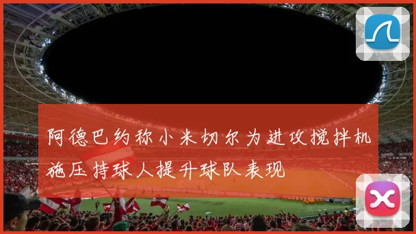 阿德巴约称小米切尔为进攻搅拌机施压持球人提升球队表现