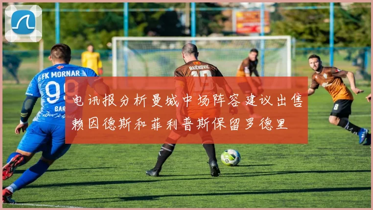 电讯报分析曼城中场阵容建议出售赖因德斯和菲利普斯保留罗德里
