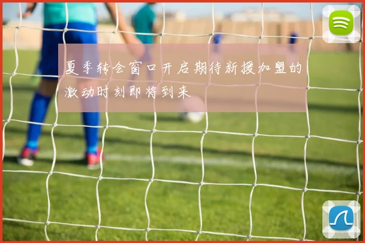 夏季转会窗口开启期待新援加盟的激动时刻即将到来