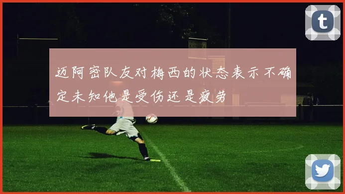 迈阿密队友对梅西的状态表示不确定未知他是受伤还是疲劳