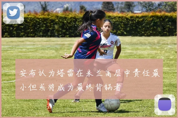 安布认为塔雷在米兰高层中责任最小但或将成为最终背锅者