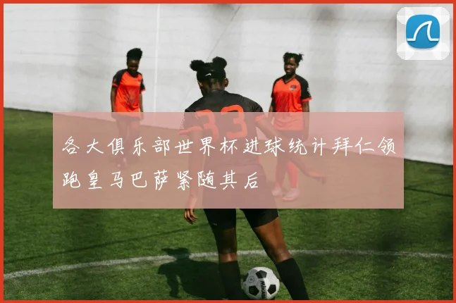 各大俱乐部世界杯进球统计拜仁领跑皇马巴萨紧随其后