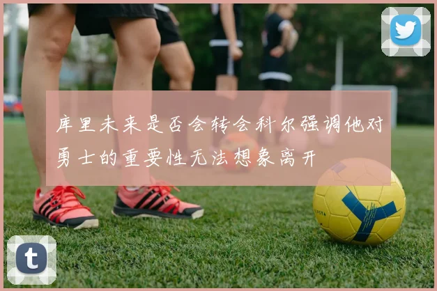 库里未来是否会转会科尔强调他对勇士的重要性无法想象离开
