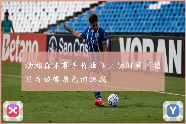杨瀚森本赛季将面临上场时间不稳定与边缘角色的挑战