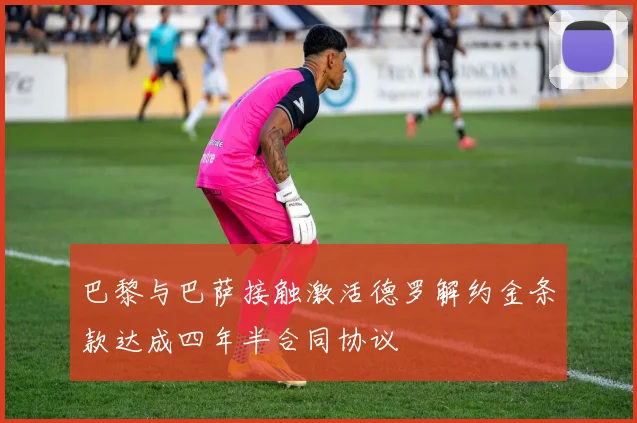 巴黎与巴萨接触激活德罗解约金条款达成四年半合同协议